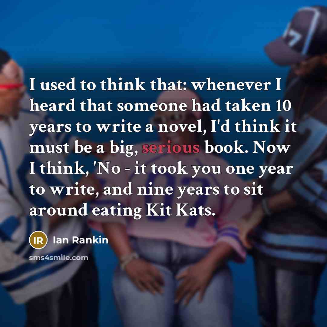 “I used to think that: whenever I heard that someone had taken 10 years to write a novel, I'd think it must be a big, serious book. Now I think, 'No - it took you one year to write, and nine years to sit around eating Kit Kats.” quote by Ian Rankin