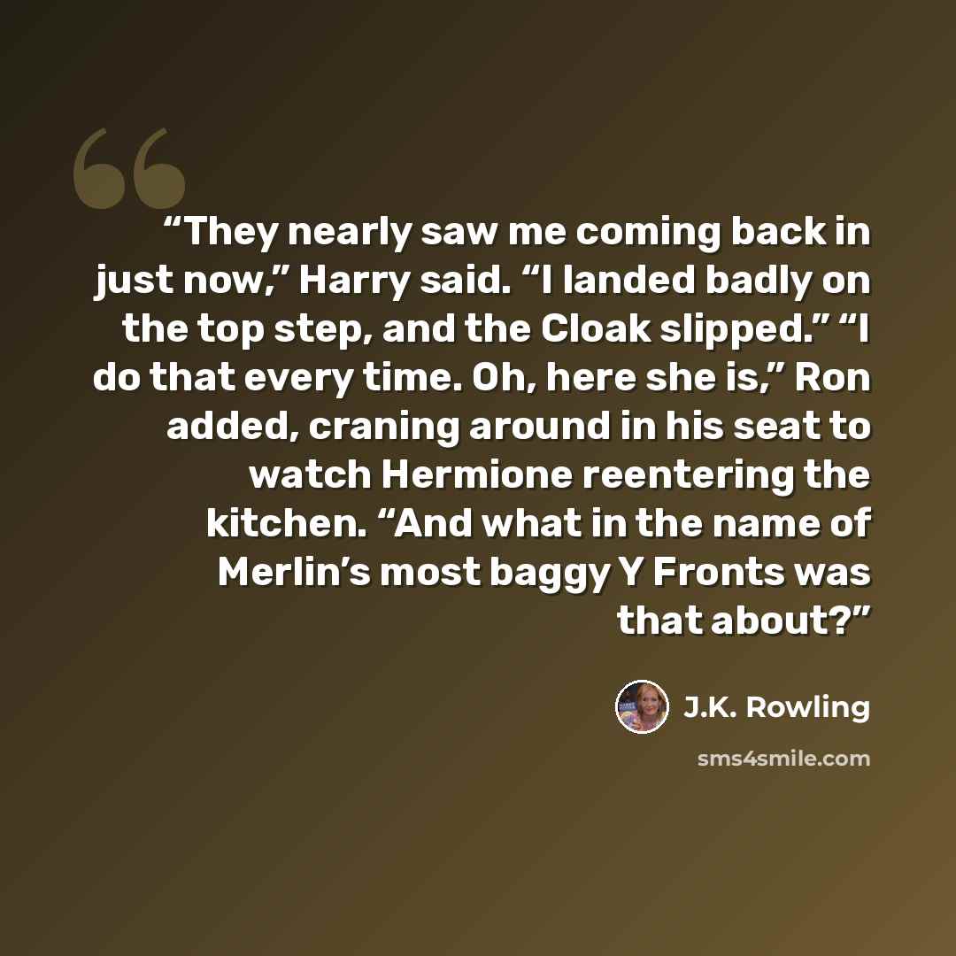 “They nearly saw me coming back in just now,” Harry said. “I landed badly on the top step, and the Cloak slipped.” “I do that every time. Oh, here she is,” Ron added, craning around in his seat to watch Hermione reentering the kitchen. “And what in the name of Merlin’s most baggy Y Fronts was that…” quote by J.K. Rowling