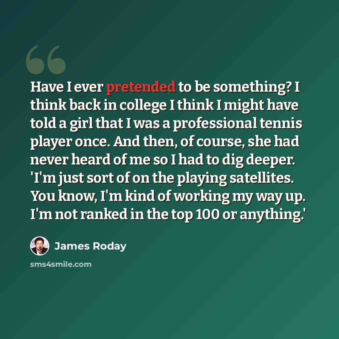 “Have I ever pretended to be something? I think back in college I think I might have told a girl that I was a professional tennis player once. And then, of course, she had never heard of me so I had to dig deeper. 'I'm just sort of on the playing satellites. You know, I'm kind of working my way up…” quote by James Roday