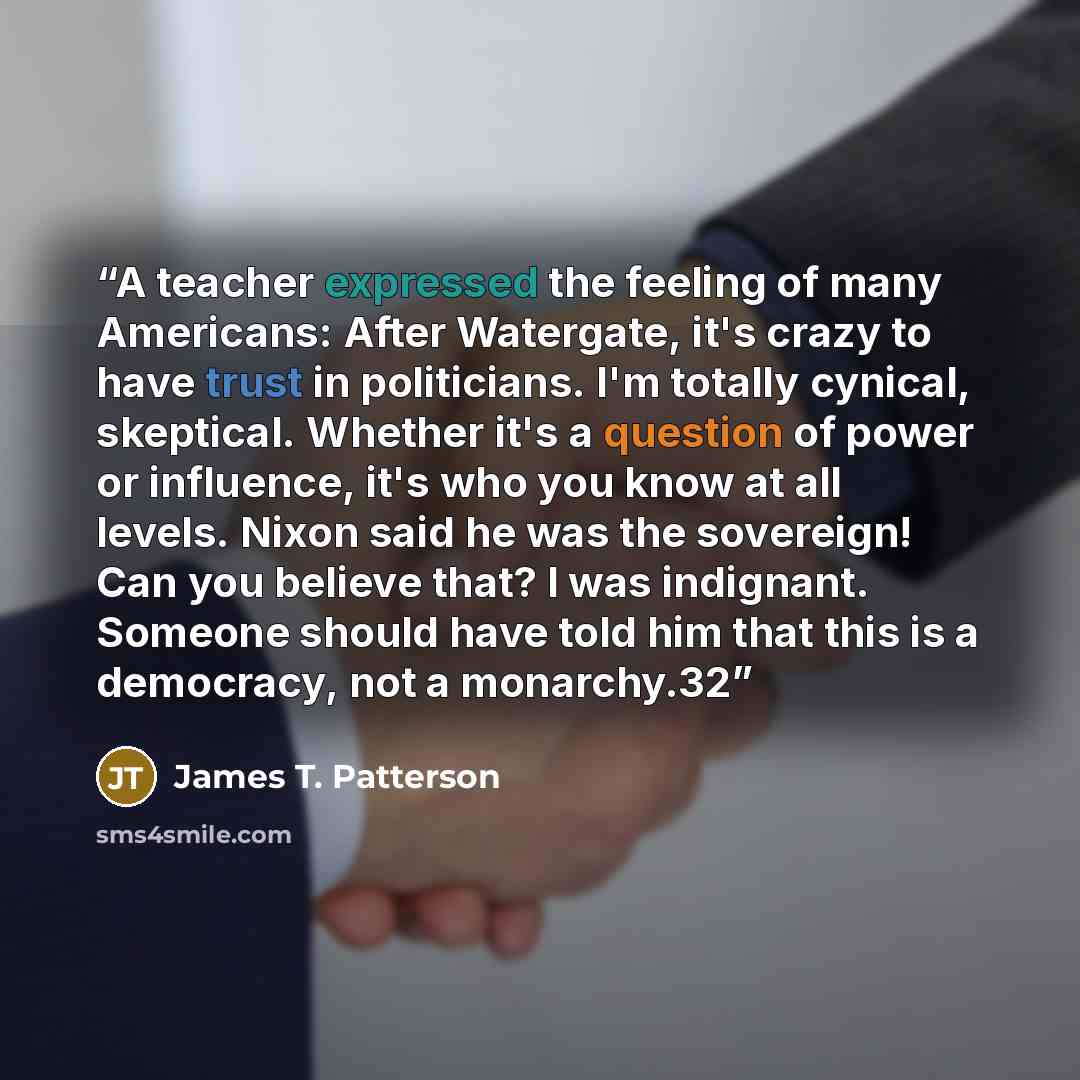 “A teacher expressed the feeling of many Americans: After Watergate, it's crazy to have trust in politicians. I'm totally cynical, skeptical. Whether it's a question of power or influence, it's who you know at all levels. Nixon said he was the sovereign! Can you believe that? I was indignant…” quote by James T. Patterson