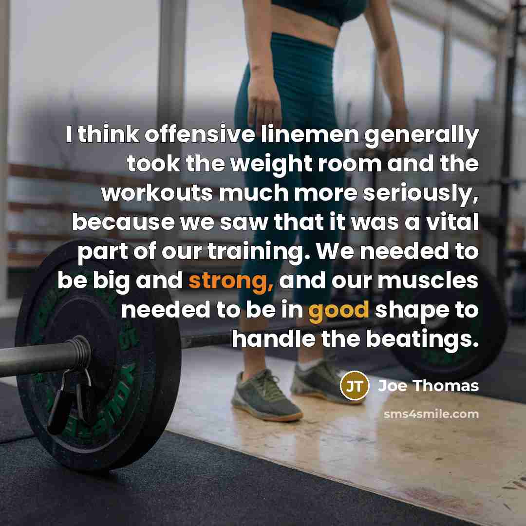 “I think offensive linemen generally took the weight room and the workouts much more seriously, because we saw that it was a vital part of our training. We needed to be big and strong, and our muscles needed to be in good shape to handle the beatings.” quote by Joe Thomas