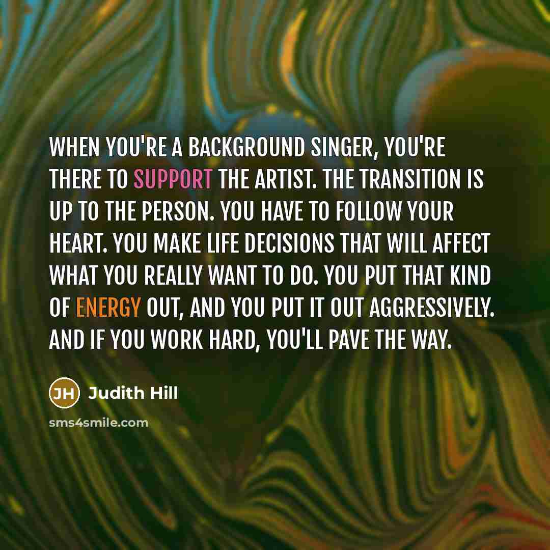 “When you're a background singer, you're there to support the artist. The transition is up to the person. You have to follow your heart. You make life decisions that will affect what you really want to do. You put that kind of energy out, and you put it out aggressively. And if you work hard…” quote by Judith Hill