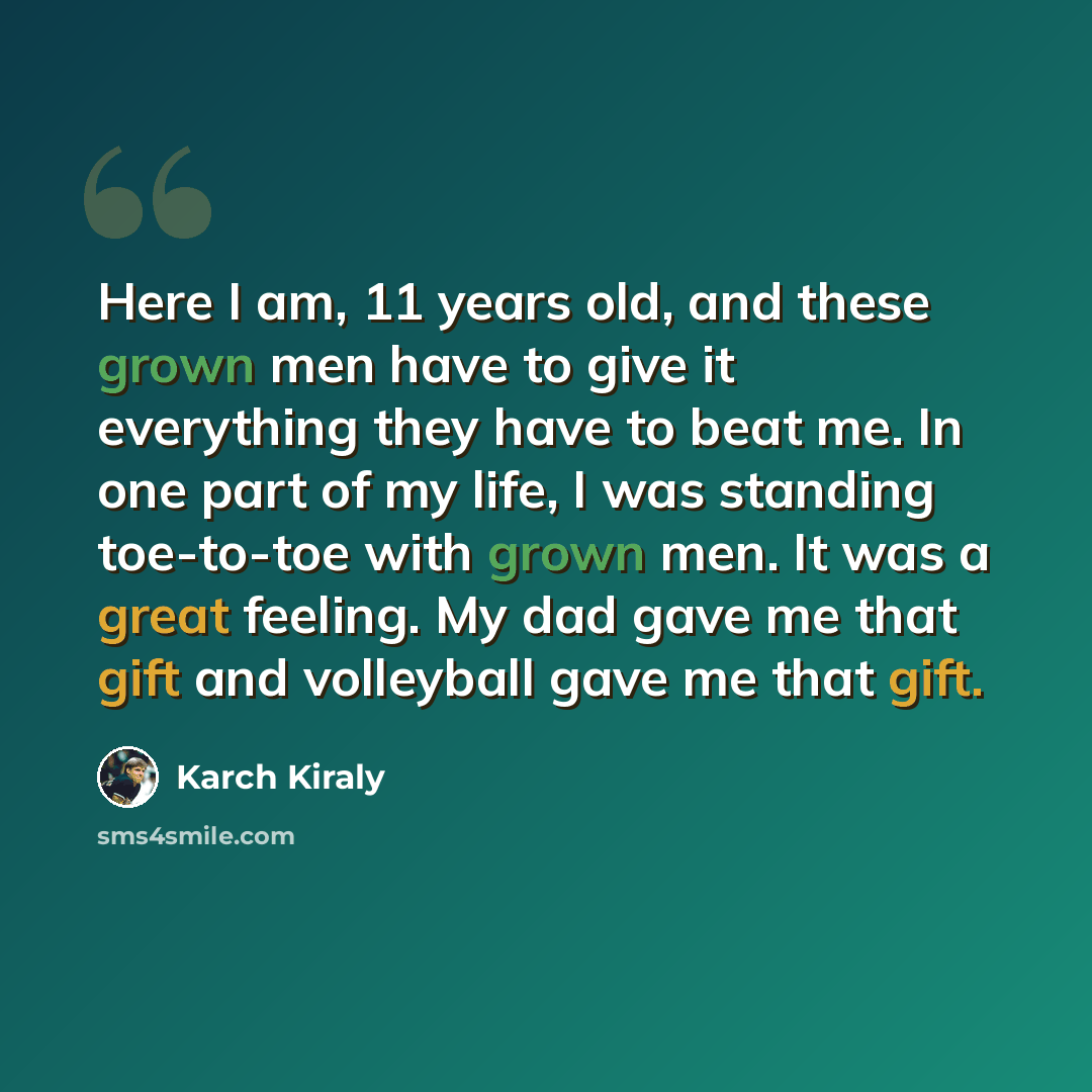 “Here I am, 11 years old, and these grown men have to give it everything they have to beat me. In one part of my life, I was standing toe-to-toe with grown men. It was a great feeling. My dad gave me that gift and volleyball gave me that gift.” quote by Karch Kiraly