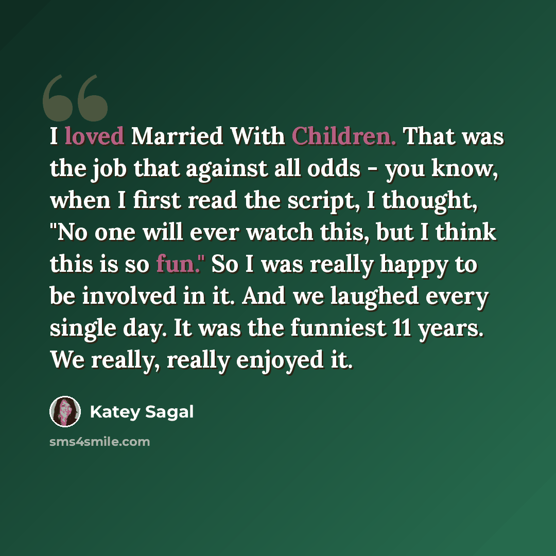 “I loved Married With Children. That was the job that against all odds - you know, when I first read the script, I thought, "No one will ever watch this, but I think this is so fun." So I was really happy to be involved in it. And we laughed every single day. It was the funniest 11 years. We…” quote by Katey Sagal