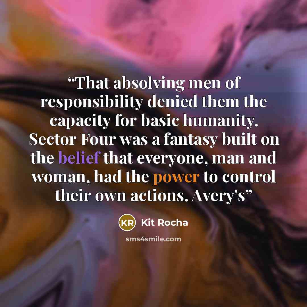 “That absolving men of responsibility denied them the capacity for basic humanity. Sector Four was a fantasy built on the belief that everyone, man and woman, had the power to control their own actions. Avery's” quote by Kit Rocha