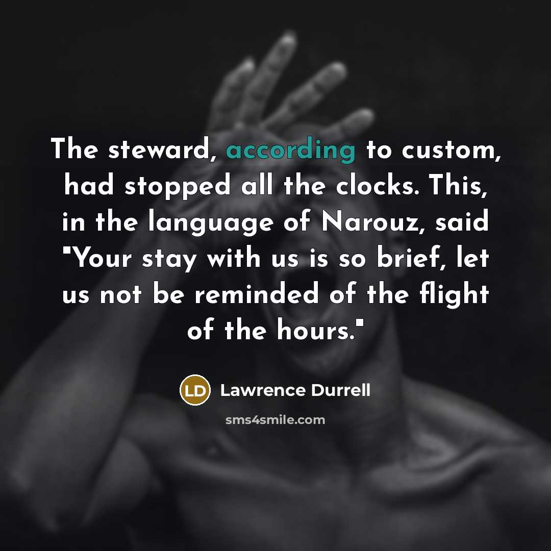 “The steward, according to custom, had stopped all the clocks. This, in the language of Narouz, said "Your stay with us is so brief, let us not be reminded of the flight of the hours."” quote by Lawrence Durrell