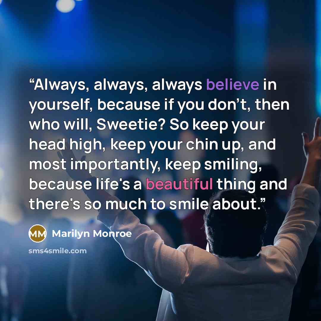 “Always, always, always believe in yourself, because if you don't, then who will, Sweetie? So keep your head high, keep your chin up, and most importantly, keep smiling, because life's a beautiful thing and there's so much to smile about.” quote by Marilyn Monroe