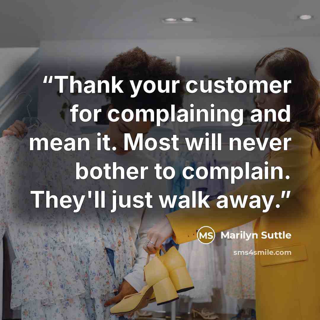 “Thank your customer for complaining and mean it. Most will never bother to complain. They'll just walk away.” quote by Marilyn Suttle