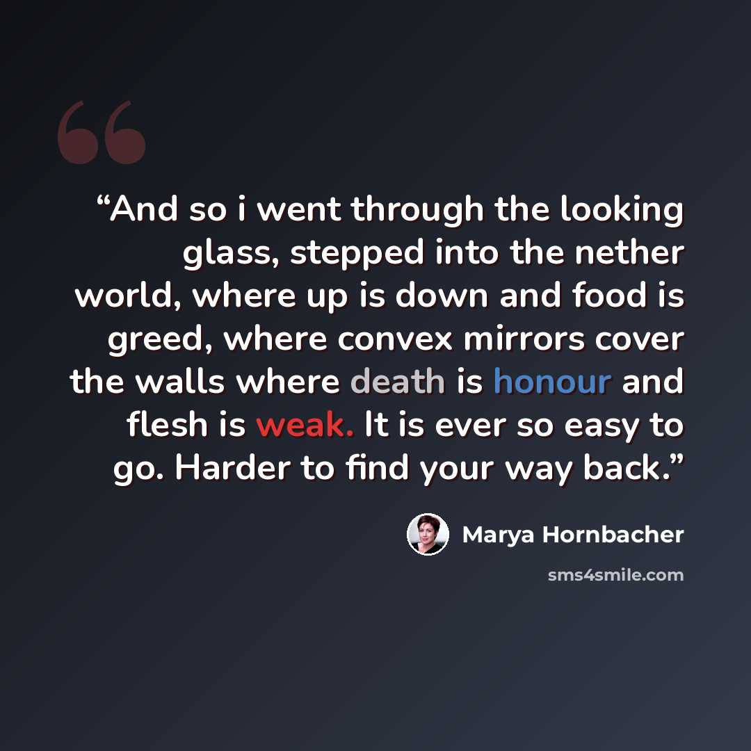 “And so i went through the looking glass, stepped into the nether world, where up is down and food is greed, where convex mirrors cover the walls where death is honour and flesh is weak. It is ever so easy to go. Harder to find your way back.” quote by Marya Hornbacher