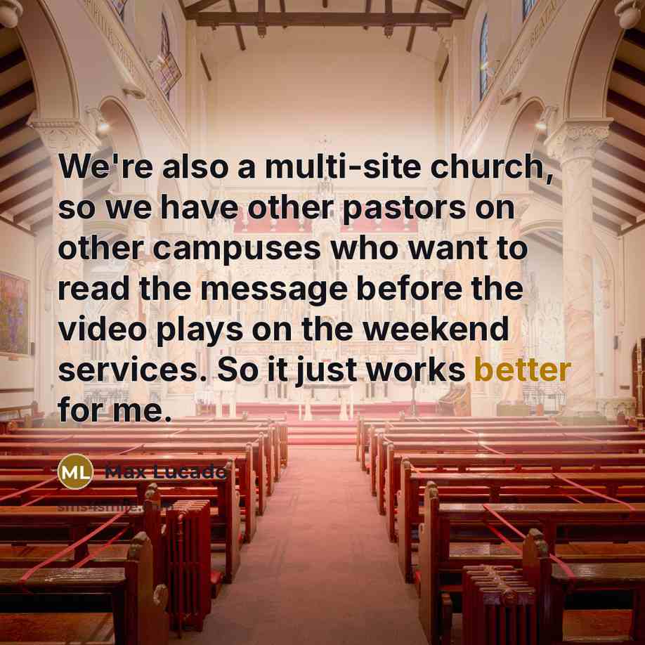 “We're also a multi-site church, so we have other pastors on other campuses who want to read the message before the video plays on the weekend services. So it just works better for me.” quote by Max Lucado