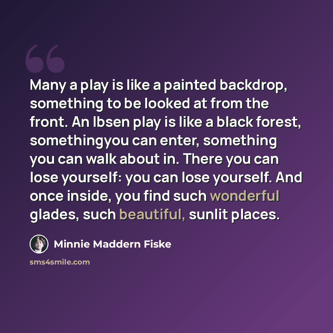“Many a play is like a painted backdrop, something to be looked at from the front. An Ibsen play is like a black forest, somethingyou can enter, something you can walk about in. There you can lose yourself: you can lose yourself. And once inside, you find such wonderful glades, such beautiful…” quote by Minnie Maddern Fiske