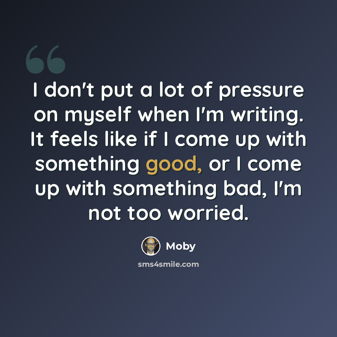 “I don't put a lot of pressure on myself when I'm writing. It feels like if I come up with something good, or I come up with something bad, I'm not too worried.” quote by Moby