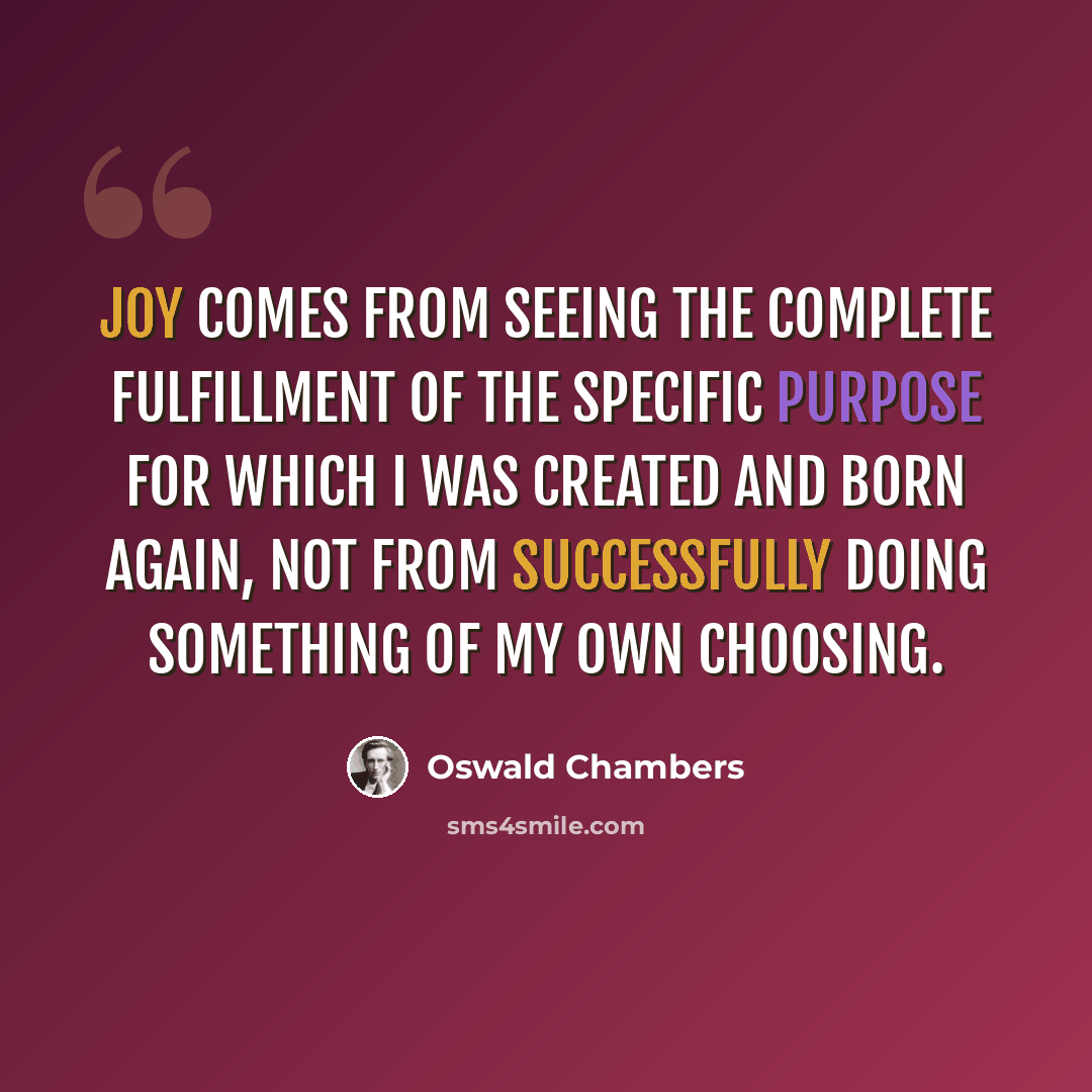“Joy comes from seeing the complete fulfillment of the specific purpose for which I was created and born again, not from successfully doing something of my own choosing.” quote by Oswald Chambers