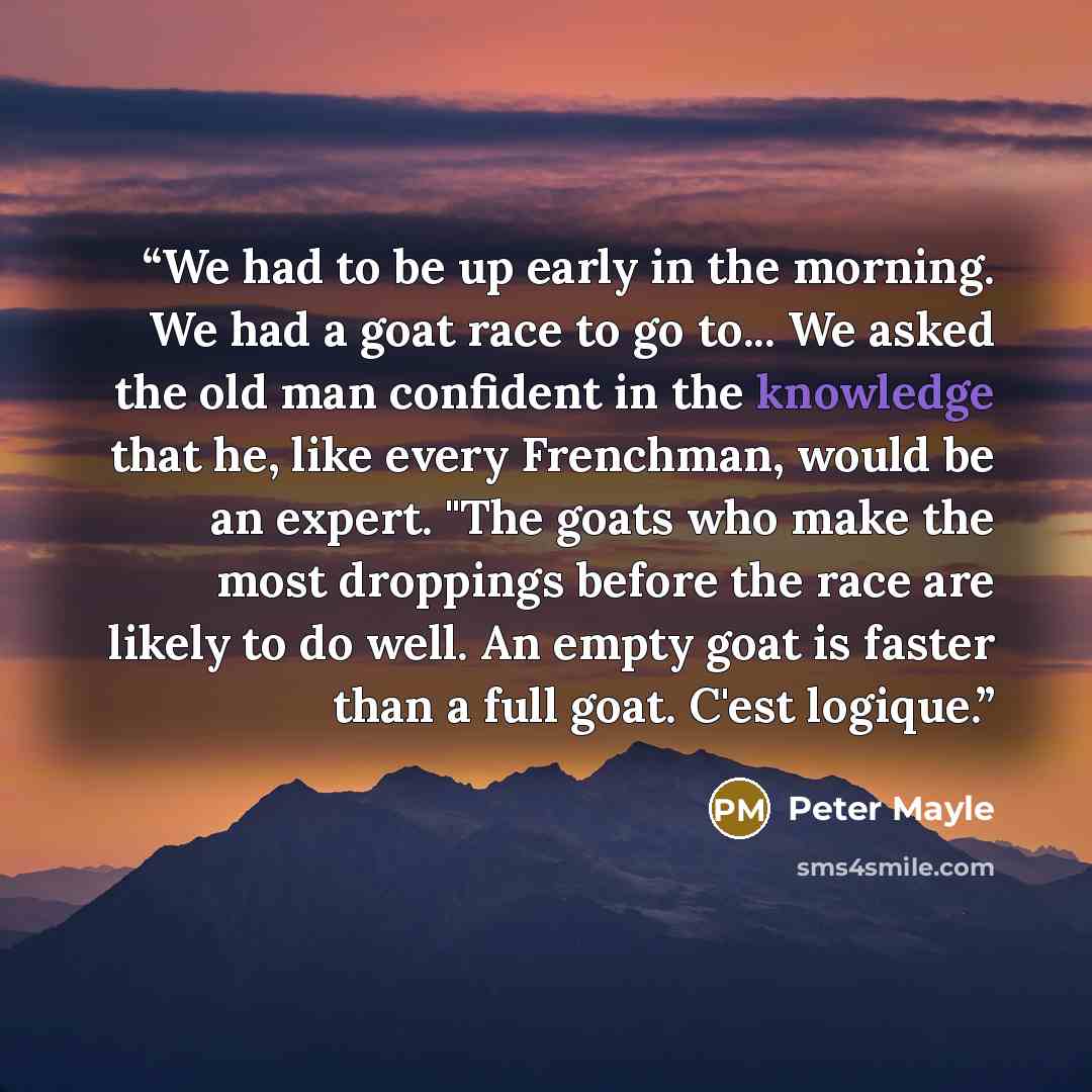 “We had to be up early in the morning. We had a goat race to go to... We asked the old man confident in the knowledge that he, like every Frenchman, would be an expert. "The goats who make the most droppings before the race are likely to do well. An empty goat is faster than a full goat. C'est…” quote by Peter Mayle
