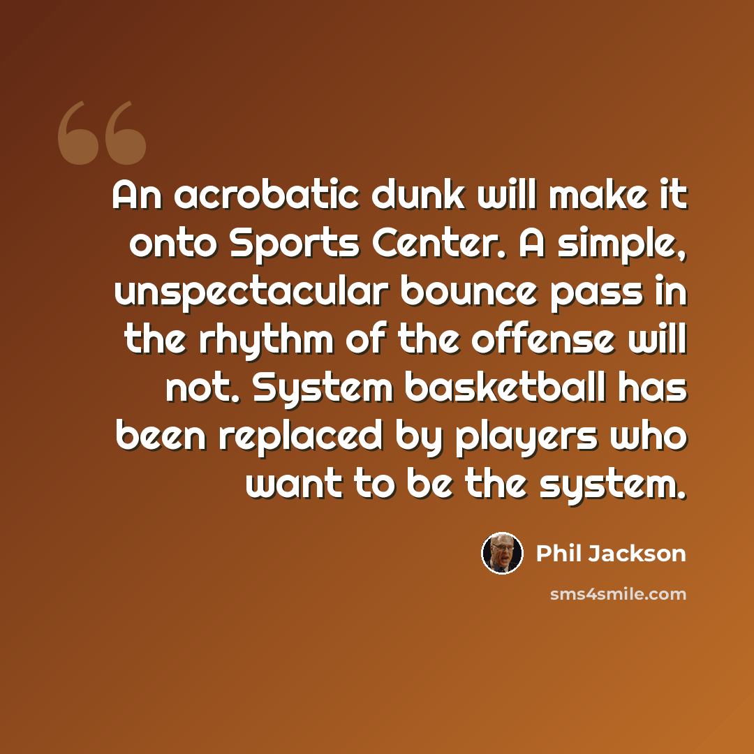“An acrobatic dunk will make it onto Sports Center. A simple, unspectacular bounce pass in the rhythm of the offense will not. System basketball has been replaced by players who want to be the system.” quote by Phil Jackson