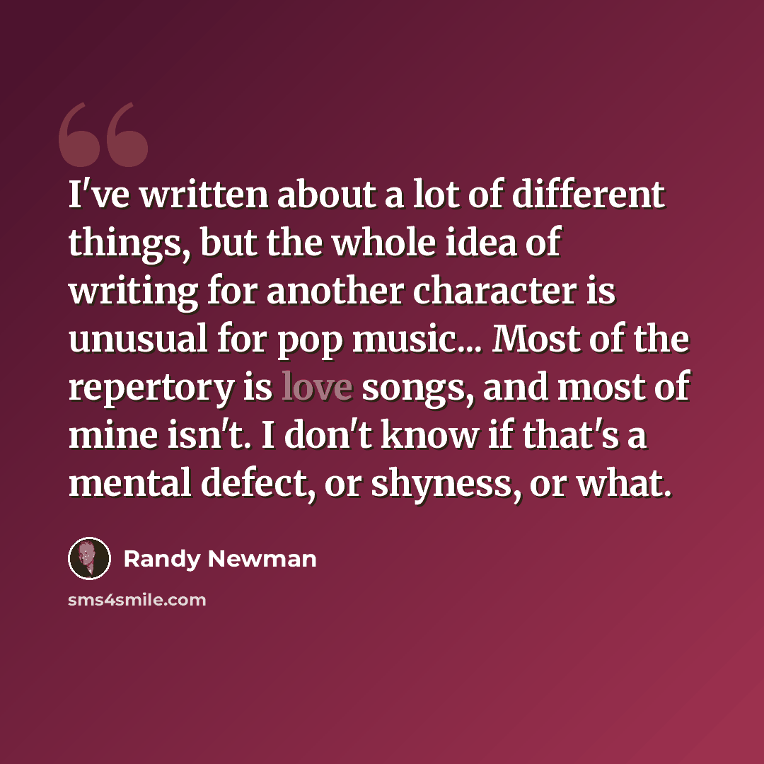 “I've written about a lot of different things, but the whole idea of writing for another character is unusual for pop music... Most of the repertory is love songs, and most of mine isn't. I don't know if that's a mental defect, or shyness, or what.” quote by Randy Newman