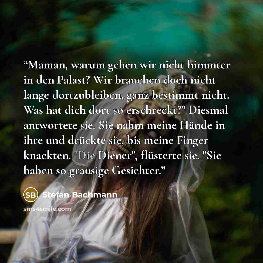 “Maman, warum gehen wir nicht hinunter in den Palast? Wir brauchen doch nicht lange dortzubleiben, ganz bestimmt nicht. Was hat dich dort so erschreckt?" Diesmal antwortete sie. Sie nahm meine Hände in ihre und drückte sie, bis meine Finger knackten. "Die Diener", flüsterte sie. "Sie haben so…” quote by Stefan Bachmann