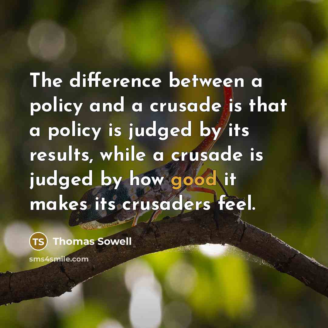 “The difference between a policy and a crusade is that a policy is judged by its results, while a crusade is judged by how good it makes its crusaders feel.” quote by Thomas Sowell
