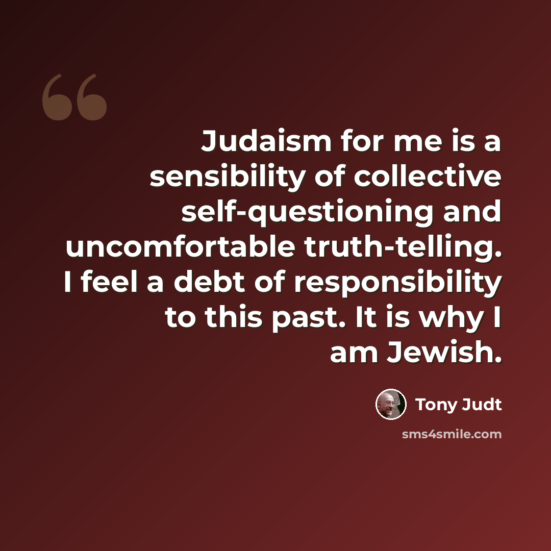 “Judaism for me is a sensibility of collective self-questioning and uncomfortable truth-telling. I feel a debt of responsibility to this past. It is why I am Jewish.” quote by Tony Judt