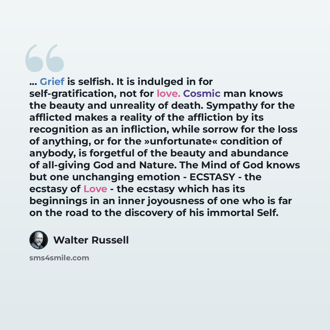 “... Grief is selfish. It is indulged in for self-gratification, not for love. Cosmic man knows the beauty and unreality of death. Sympathy for the afflicted makes a reality of the affliction by its recognition as an infliction, while sorrow for the loss of anything, or for the »unfortunate«…” quote by Walter Russell