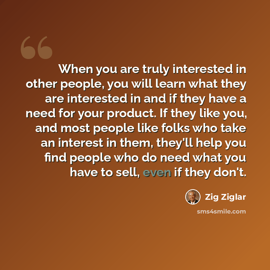“When you are truly interested in other people, you will learn what they are interested in and if they have a need for your product. If they like you, and most people like folks who take an interest in them, they'll help you find people who do need what you have to sell, even if they don't.” quote by Zig Ziglar