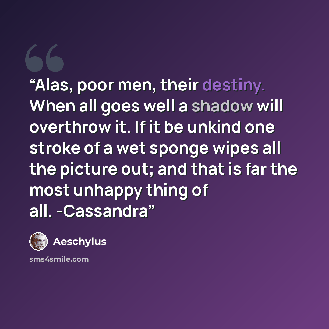 “Alas, poor men, their destiny. When all goes well a shadow will overthrow it. If it be unkind one stroke of a wet sponge wipes all the picture out; and that is far the most unhappy thing of all. -Cassandra” quote by Aeschylus