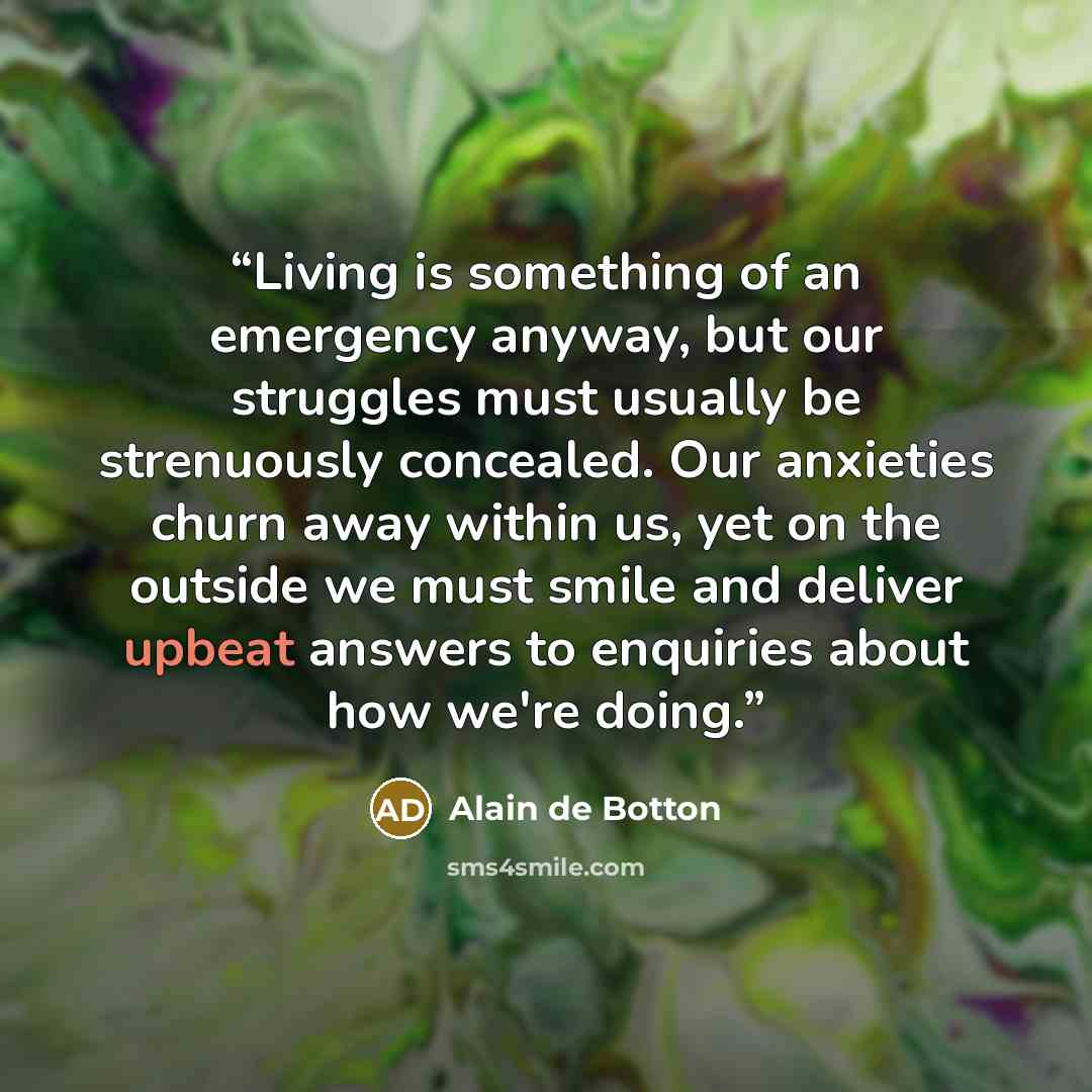 “Living is something of an emergency anyway, but our struggles must usually be strenuously concealed. Our anxieties churn away within us, yet on the outside we must smile and deliver upbeat answers to enquiries about how we're doing.” quote by Alain de Botton