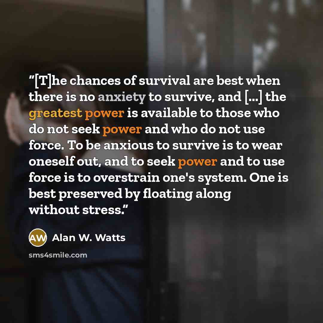 “[T]he chances of survival are best when there is no anxiety to survive, and [...] the greatest power is available to those who do not seek power and who do not use force. To be anxious to survive is to wear oneself out, and to seek power and to use force is to overstrain one's system. One is best…” quote by Alan W. Watts