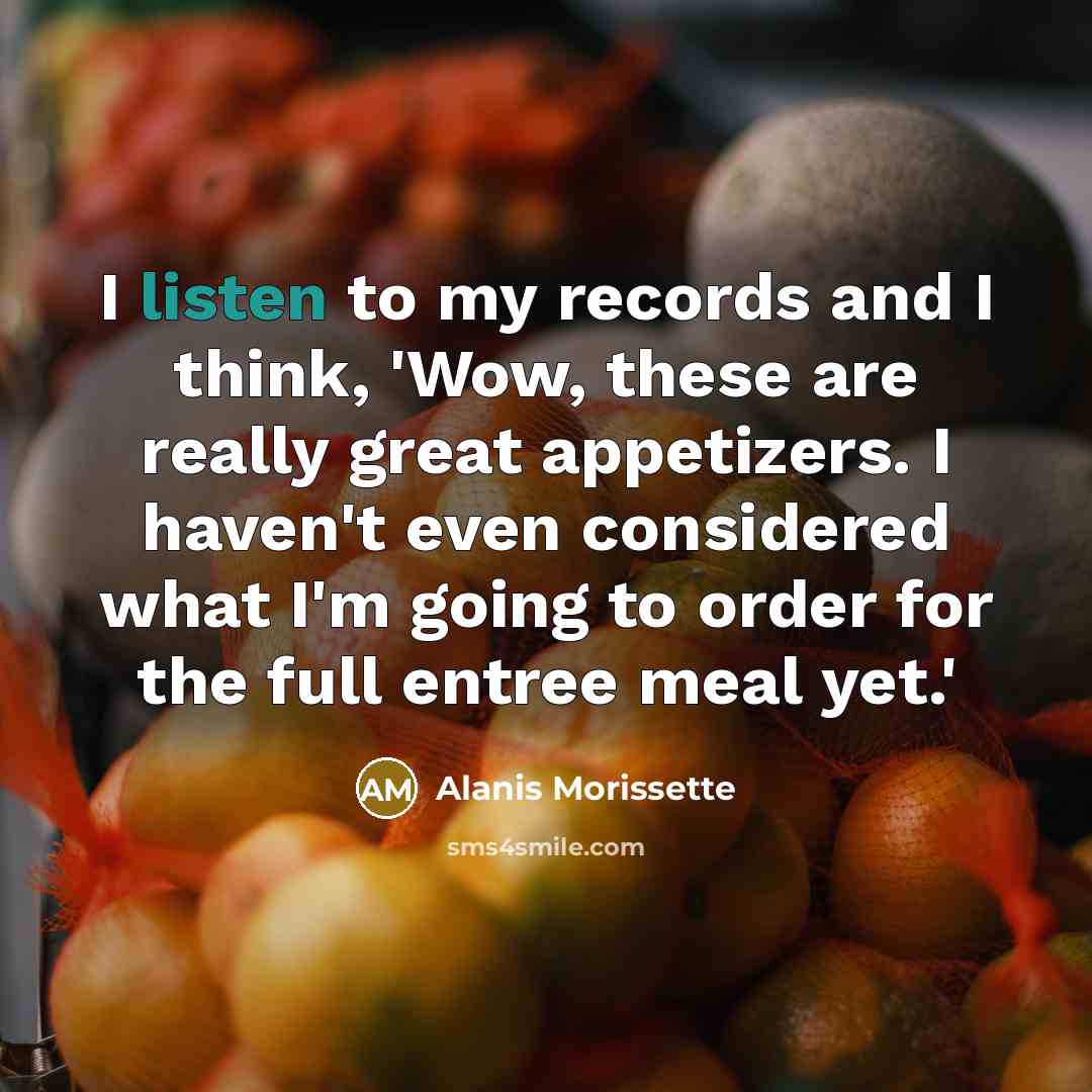 “I listen to my records and I think, 'Wow, these are really great appetizers. I haven't even considered what I'm going to order for the full entree meal yet.'” quote by Alanis Morissette