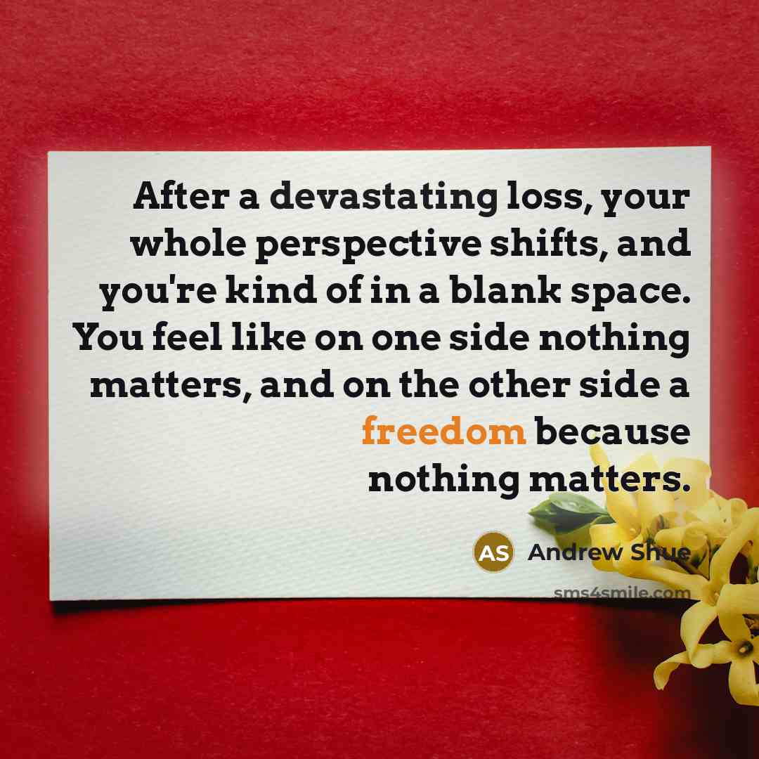 “After a devastating loss, your whole perspective shifts, and you're kind of in a blank space. You feel like on one side nothing matters, and on the other side a freedom because nothing matters.” quote by Andrew Shue