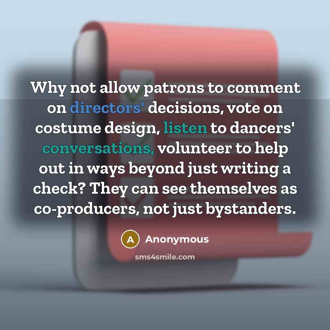 “Why not allow patrons to comment on directors' decisions, vote on costume design, listen to dancers' conversations, volunteer to help out in ways beyond just writing a check? They can see themselves as co-producers, not just bystanders.” quote by Anonymous