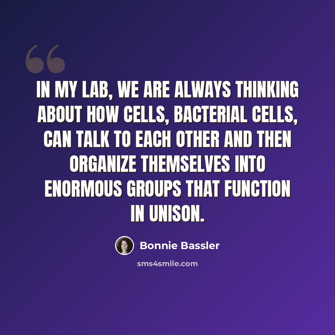 “In my lab, we are always thinking about how cells, bacterial cells, can talk to each other and then organize themselves into enormous groups that function in unison.” quote by Bonnie Bassler
