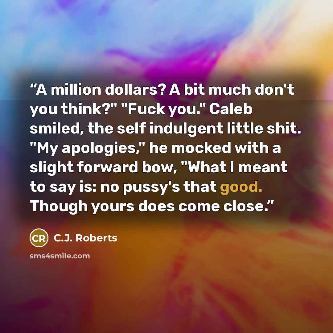 “A million dollars? A bit much don't you think?" "Fuck you." Caleb smiled, the self indulgent little shit. "My apologies," he mocked with a slight forward bow, "What I meant to say is: no pussy's that good. Though yours does come close.” quote by C.J. Roberts