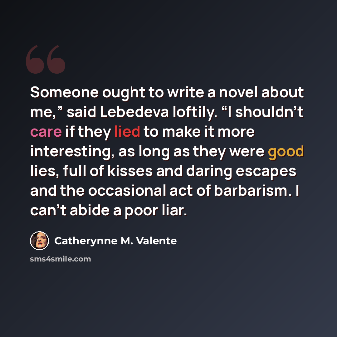 “Someone ought to write a novel about me,” said Lebedeva loftily. “I shouldn’t care if they lied to make it more interesting, as long as they were good lies, full of kisses and daring escapes and the occasional act of barbarism. I can’t abide a poor liar.” quote by Catherynne M. Valente