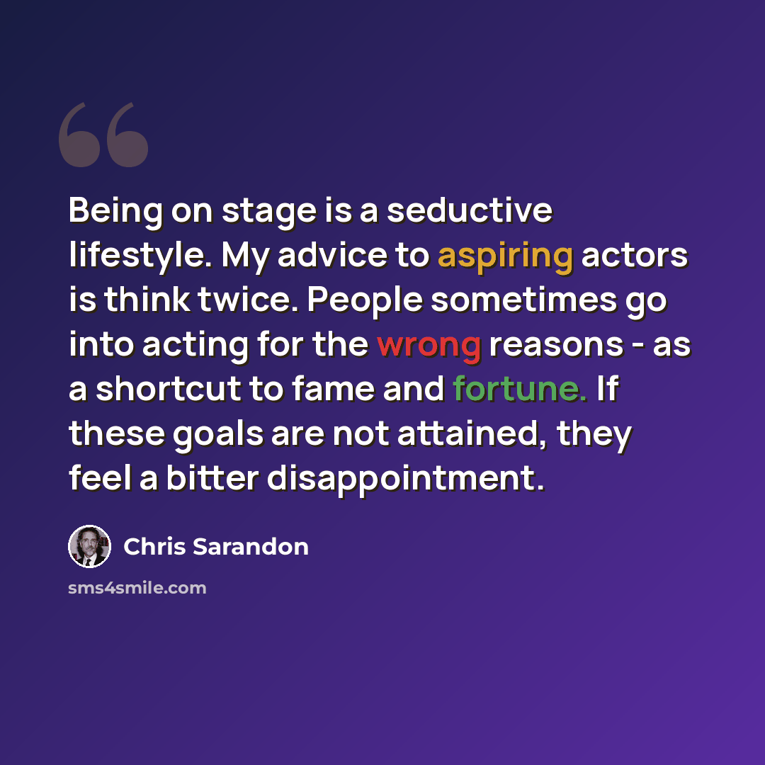 “Being on stage is a seductive lifestyle. My advice to aspiring actors is think twice. People sometimes go into acting for the wrong reasons - as a shortcut to fame and fortune. If these goals are not attained, they feel a bitter disappointment.” quote by Chris Sarandon