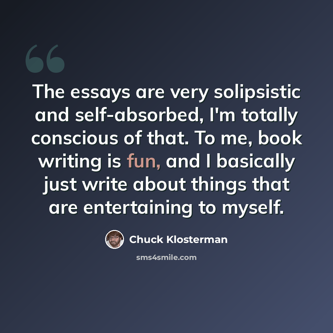 “The essays are very solipsistic and self-absorbed, I'm totally conscious of that. To me, book writing is fun, and I basically just write about things that are entertaining to myself.” quote by Chuck Klosterman