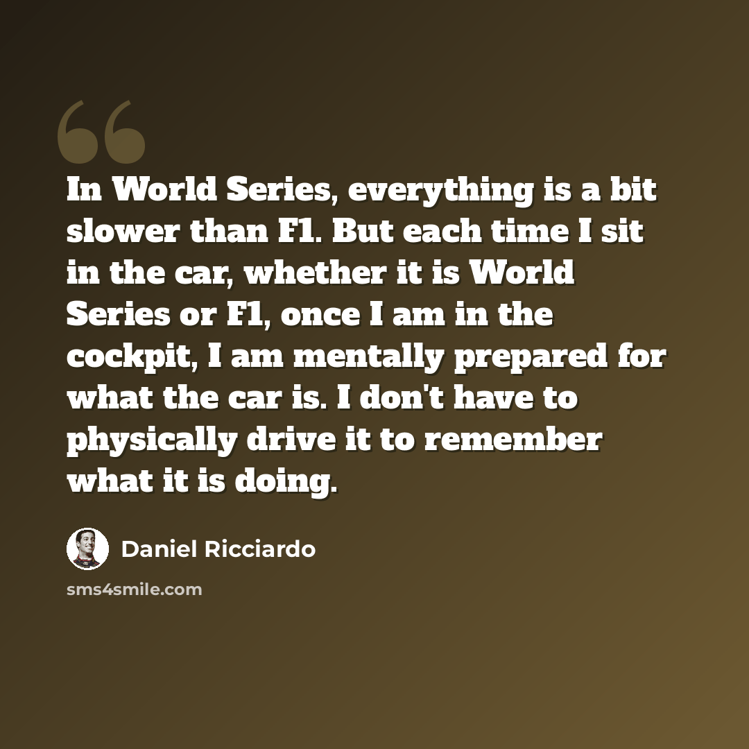 “In World Series, everything is a bit slower than F1. But each time I sit in the car, whether it is World Series or F1, once I am in the cockpit, I am mentally prepared for what the car is. I don't have to physically drive it to remember what it is doing.” quote by Daniel Ricciardo