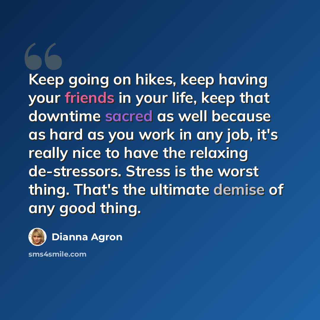 “Keep going on hikes, keep having your friends in your life, keep that downtime sacred as well because as hard as you work in any job, it's really nice to have the relaxing de-stressors. Stress is the worst thing. That's the ultimate demise of any good thing.” quote by Dianna Agron
