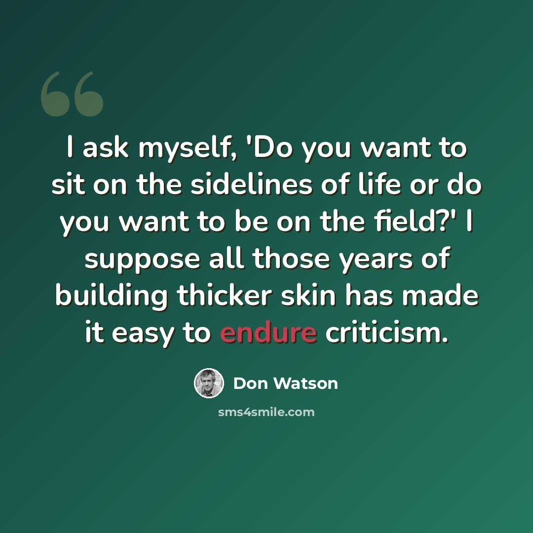 “I ask myself, 'Do you want to sit on the sidelines of life or do you want to be on the field?' I suppose all those years of building thicker skin has made it easy to endure criticism.” quote by Don Watson