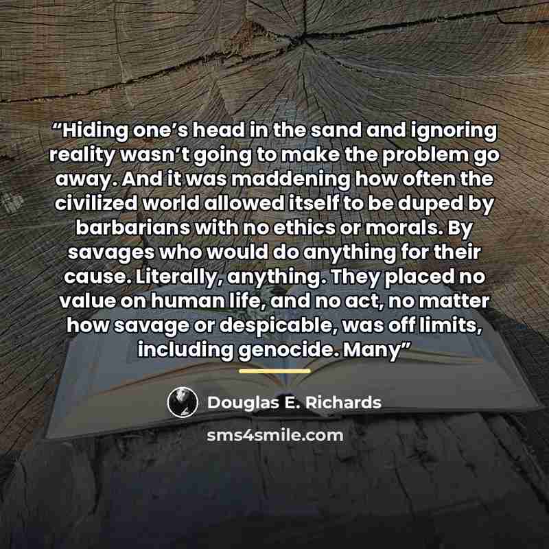 “Hiding one’s head in the sand and ignoring reality wasn’t going to make the problem go away. And it was maddening how often the civilized world allowed itself to be duped by barbarians with no ethics or morals. By savages who would do anything for their cause. Literally, anything. They placed no…” quote by Douglas E. Richards