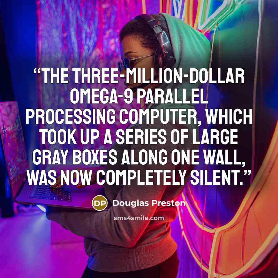“The three-million-dollar Omega-9 Parallel Processing Computer, which took up a series of large gray boxes along one wall, was now completely silent.” quote by Douglas Preston