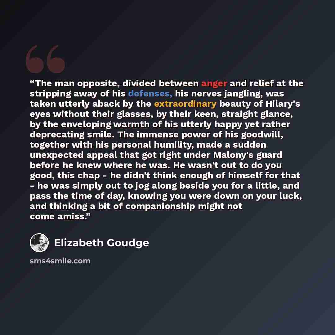“The man opposite, divided between anger and relief at the stripping away of his defenses, his nerves jangling, was taken utterly aback by the extraordinary beauty of Hilary's eyes without their glasses, by their keen, straight glance, by the enveloping warmth of his utterly happy yet rather…” quote by Elizabeth Goudge