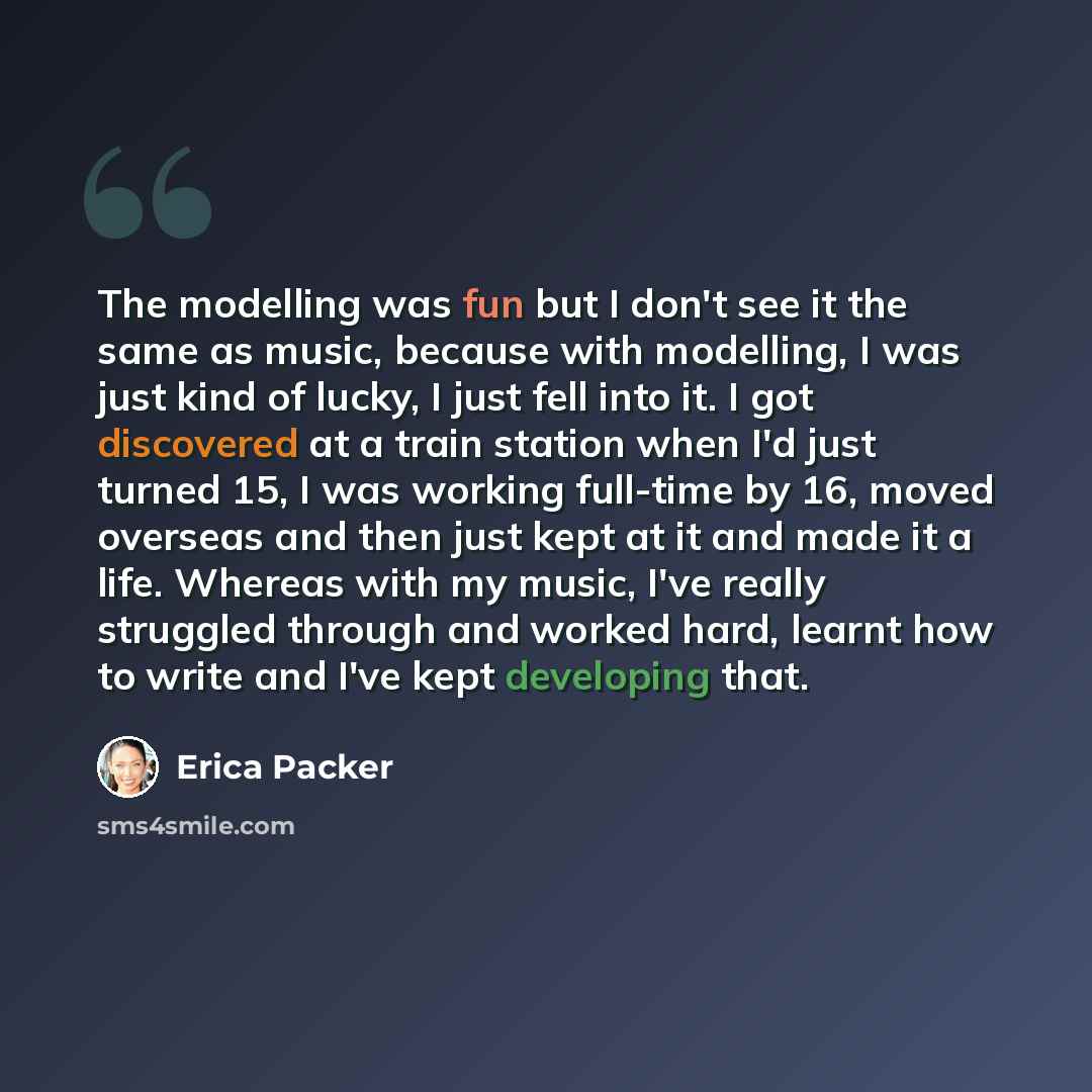 “The modelling was fun but I don't see it the same as music, because with modelling, I was just kind of lucky, I just fell into it. I got discovered at a train station when I'd just turned 15, I was working full-time by 16, moved overseas and then just kept at it and made it a life. Whereas with my…” quote by Erica Packer