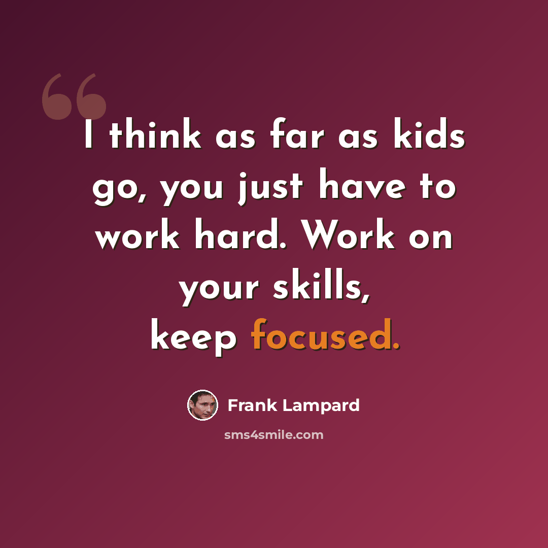 “I think as far as kids go, you just have to work hard. Work on your skills, keep focused.” quote by Frank Lampard