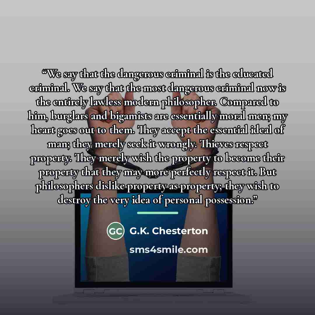 “We say that the dangerous criminal is the educated criminal. We say that the most dangerous criminal now is the entirely lawless modern philosopher. Compared to him, burglars and bigamists are essentially moral men; my heart goes out to them. They accept the essential ideal of man; they merely…” quote by G.K. Chesterton