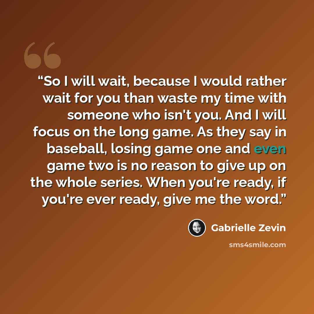 “So I will wait, because I would rather wait for you than waste my time with someone who isn't you. And I will focus on the long game. As they say in baseball, losing game one and even game two is no reason to give up on the whole series. When you're ready, if you're ever ready, give me the word.” quote by Gabrielle Zevin