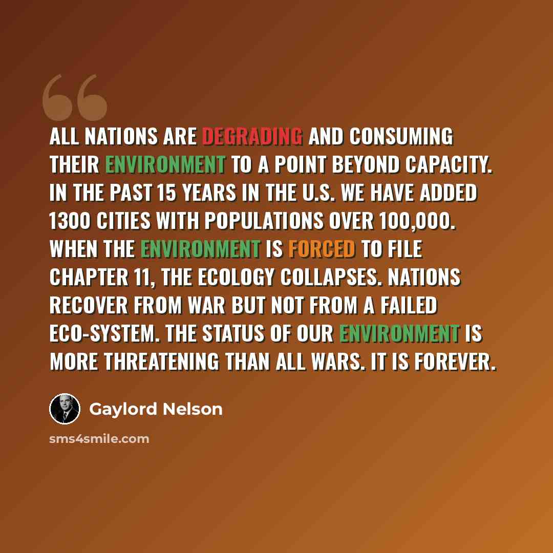 “All nations are degrading and consuming their environment to a point beyond capacity. In the past 15 years in the U.S. we have added 1300 cities with populations over 100,000. When the environment is forced to file Chapter 11, the ecology collapses. Nations recover from war but not from a failed…” quote by Gaylord Nelson
