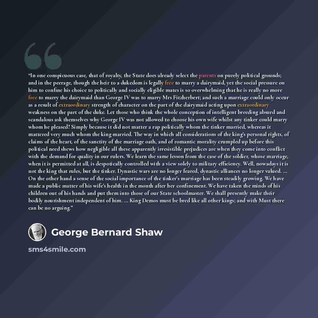 “In one conspicuous case, that of royalty, the State does already select the parents on purely political grounds; and in the peerage, though the heir to a dukedom is legally free to marry a dairymaid, yet the social pressure on him to confine his choice to politically and socially eligible mates is…” quote by George Bernard Shaw