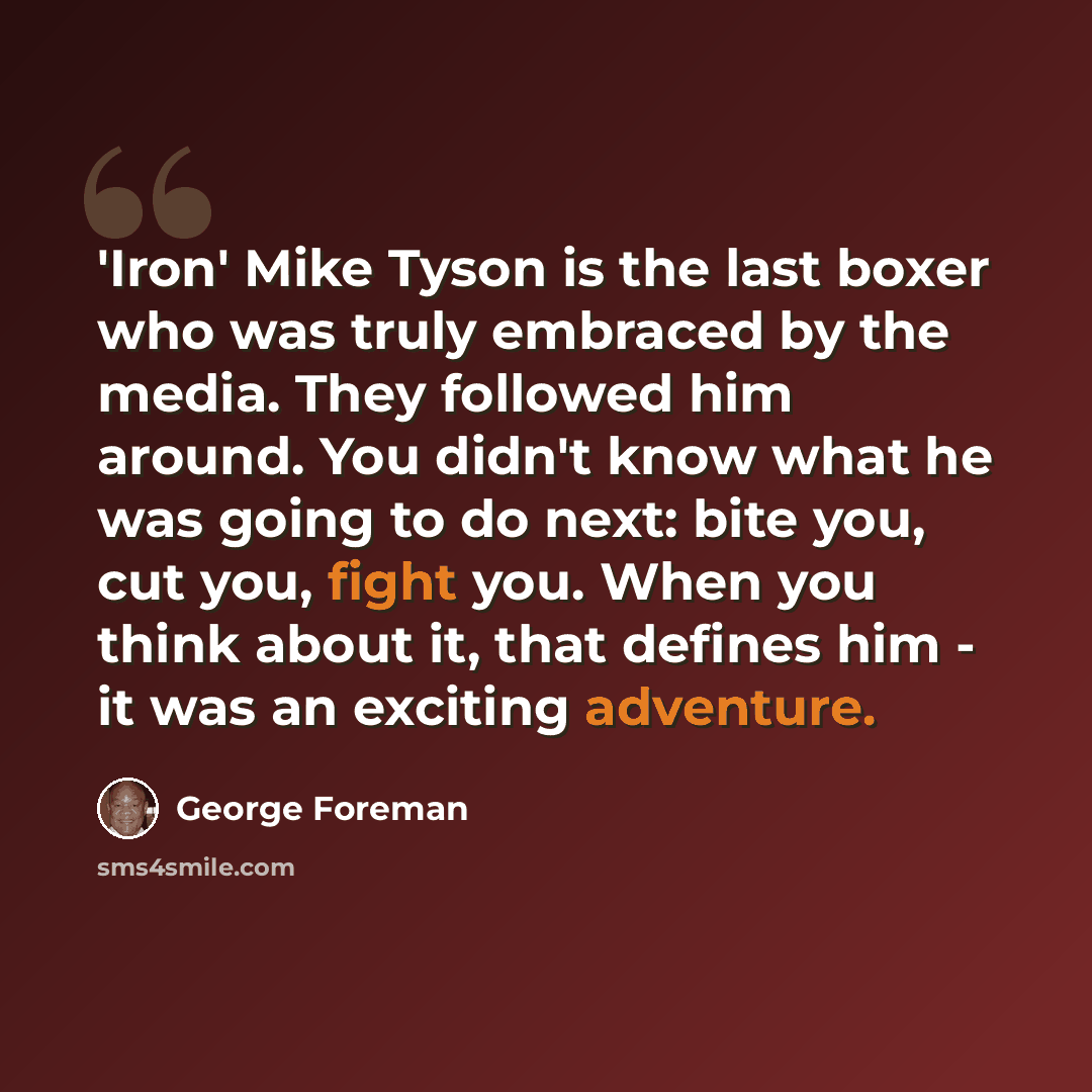 “'Iron' Mike Tyson is the last boxer who was truly embraced by the media. They followed him around. You didn't know what he was going to do next: bite you, cut you, fight you. When you think about it, that defines him - it was an exciting adventure.” quote by George Foreman