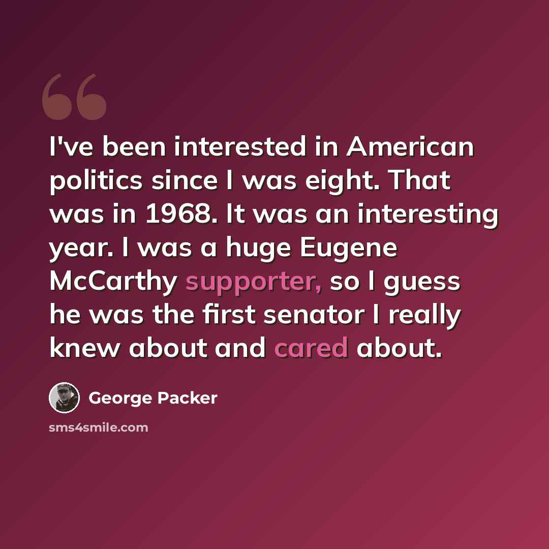 “I've been interested in American politics since I was eight. That was in 1968. It was an interesting year. I was a huge Eugene McCarthy supporter, so I guess he was the first senator I really knew about and cared about.” quote by George Packer
